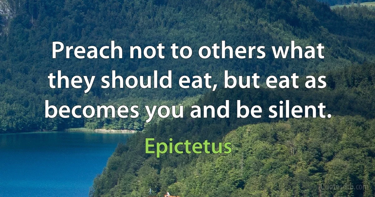 Preach not to others what they should eat, but eat as becomes you and be silent. (Epictetus)