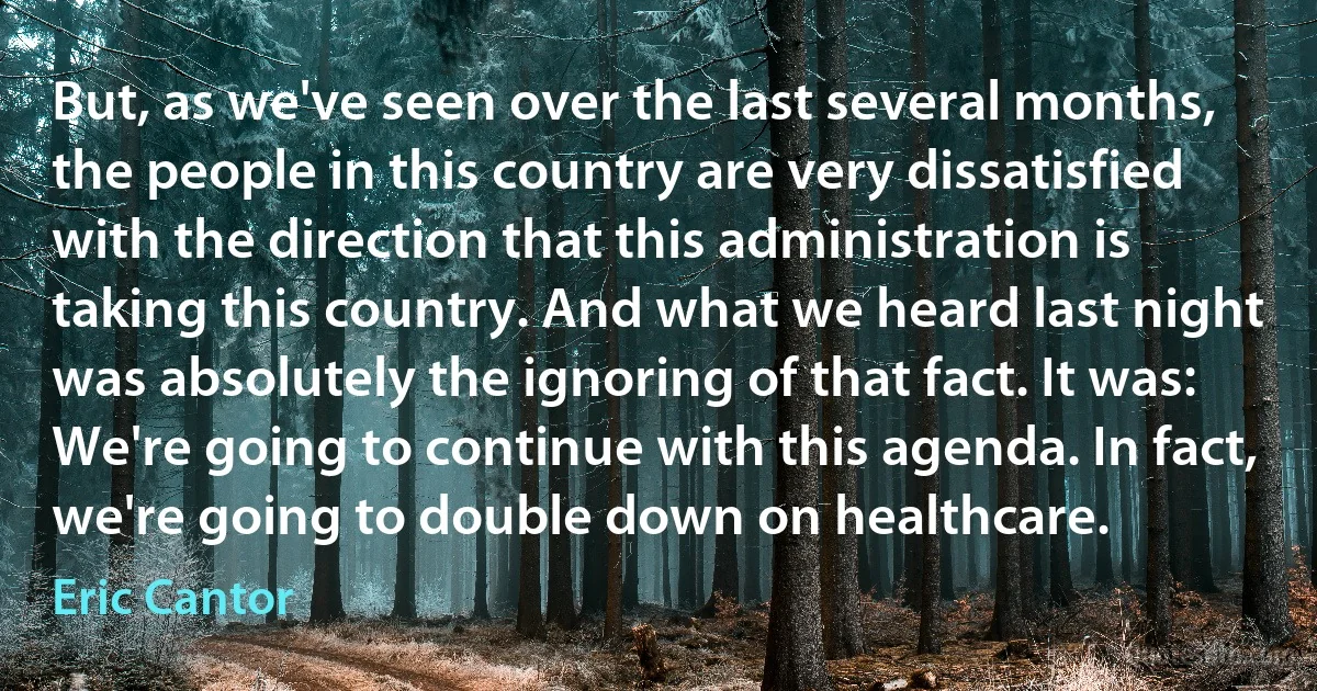 But, as we've seen over the last several months, the people in this country are very dissatisfied with the direction that this administration is taking this country. And what we heard last night was absolutely the ignoring of that fact. It was: We're going to continue with this agenda. In fact, we're going to double down on healthcare. (Eric Cantor)