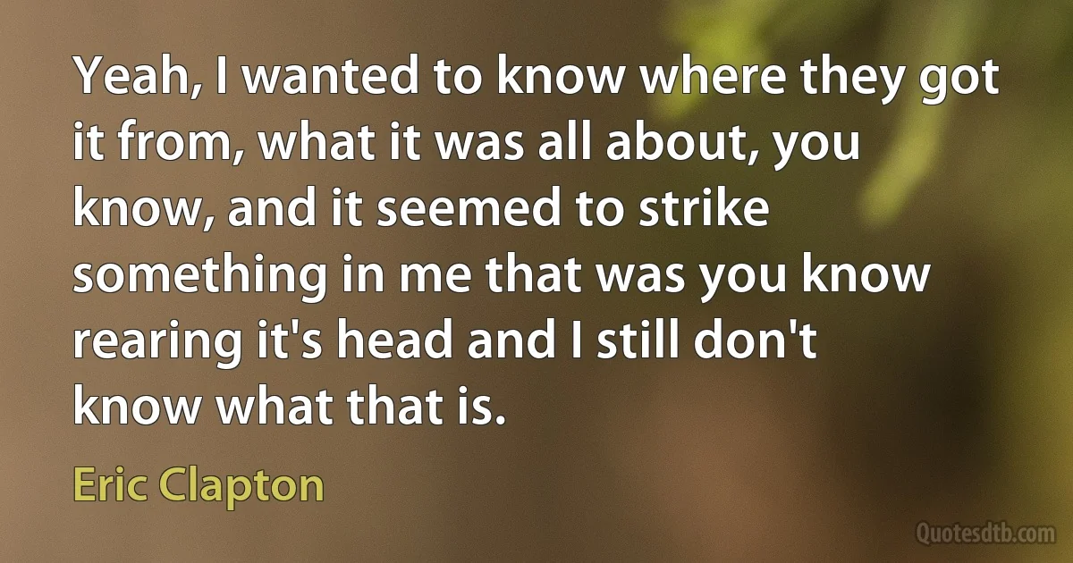 Yeah, I wanted to know where they got it from, what it was all about, you know, and it seemed to strike something in me that was you know rearing it's head and I still don't know what that is. (Eric Clapton)