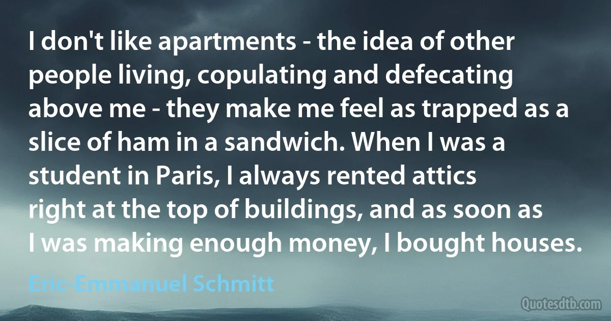 I don't like apartments - the idea of other people living, copulating and defecating above me - they make me feel as trapped as a slice of ham in a sandwich. When I was a student in Paris, I always rented attics right at the top of buildings, and as soon as I was making enough money, I bought houses. (Eric-Emmanuel Schmitt)