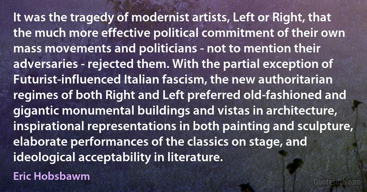 It was the tragedy of modernist artists, Left or Right, that the much more effective political commitment of their own mass movements and politicians - not to mention their adversaries - rejected them. With the partial exception of Futurist-influenced Italian fascism, the new authoritarian regimes of both Right and Left preferred old-fashioned and gigantic monumental buildings and vistas in architecture, inspirational representations in both painting and sculpture, elaborate performances of the classics on stage, and ideological acceptability in literature. (Eric Hobsbawm)