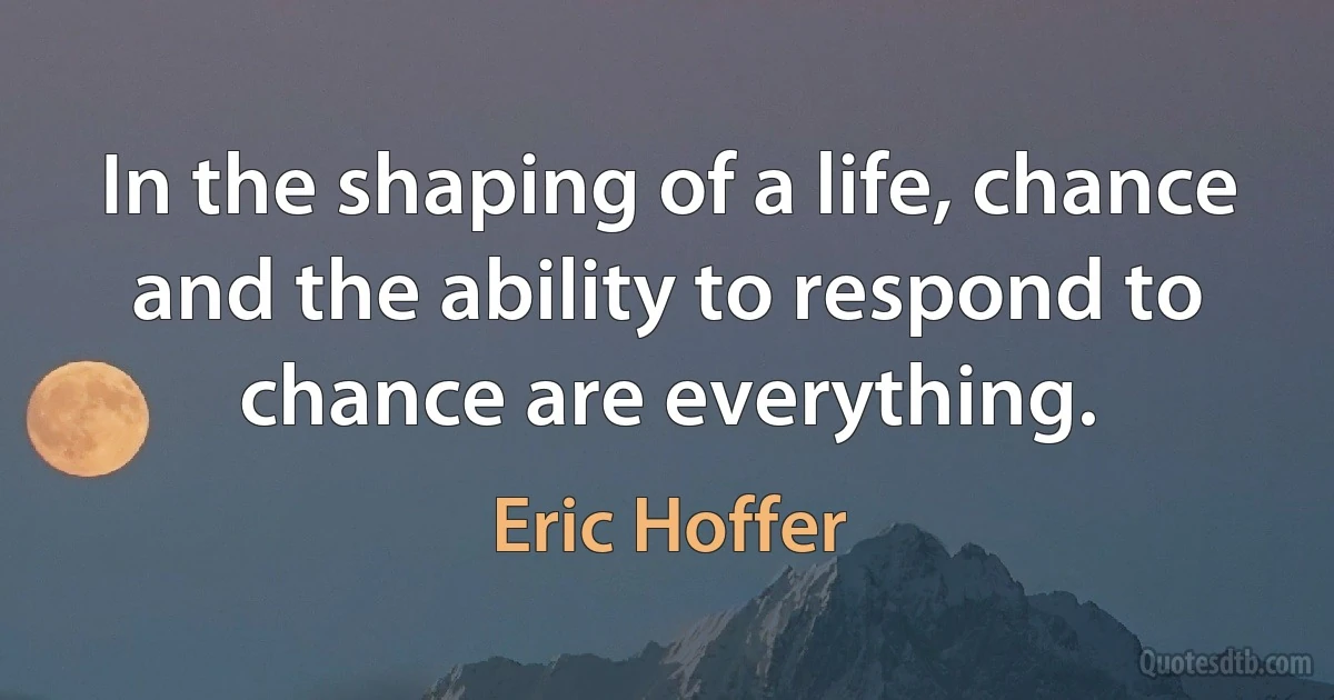 In the shaping of a life, chance and the ability to respond to chance are everything. (Eric Hoffer)