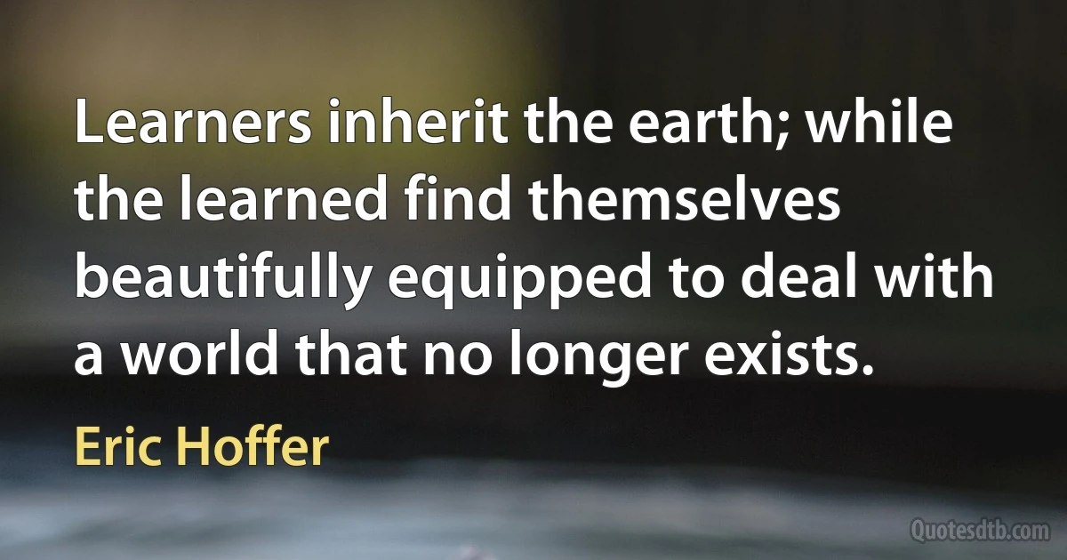 Learners inherit the earth; while the learned find themselves beautifully equipped to deal with a world that no longer exists. (Eric Hoffer)