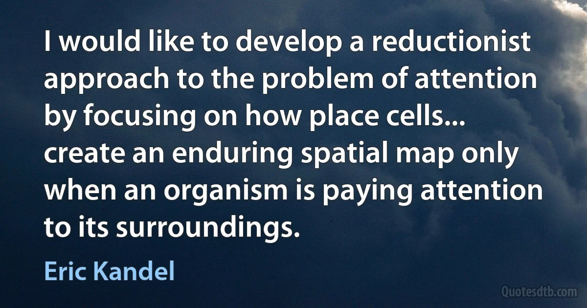 I would like to develop a reductionist approach to the problem of attention by focusing on how place cells... create an enduring spatial map only when an organism is paying attention to its surroundings. (Eric Kandel)