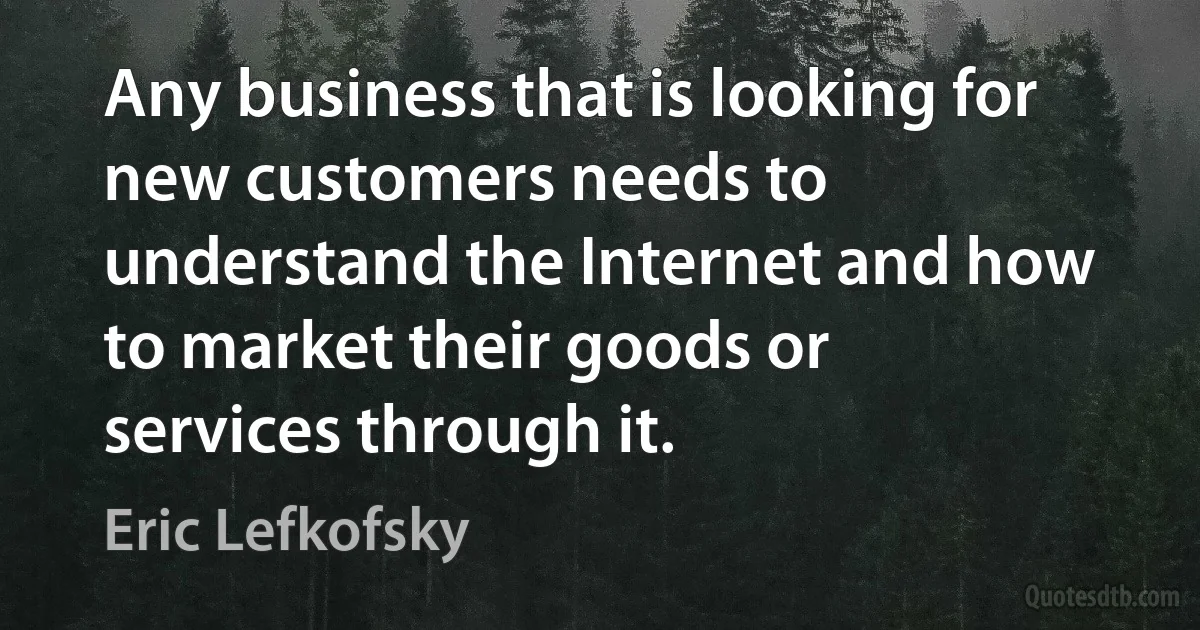 Any business that is looking for new customers needs to understand the Internet and how to market their goods or services through it. (Eric Lefkofsky)