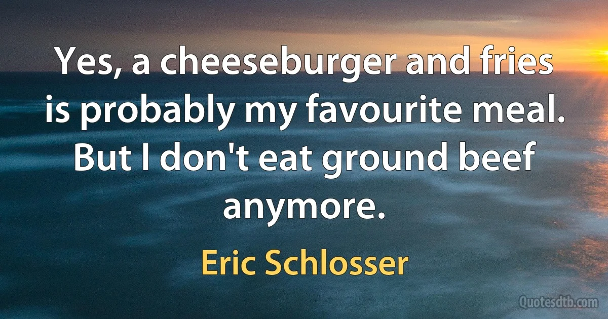 Yes, a cheeseburger and fries is probably my favourite meal. But I don't eat ground beef anymore. (Eric Schlosser)