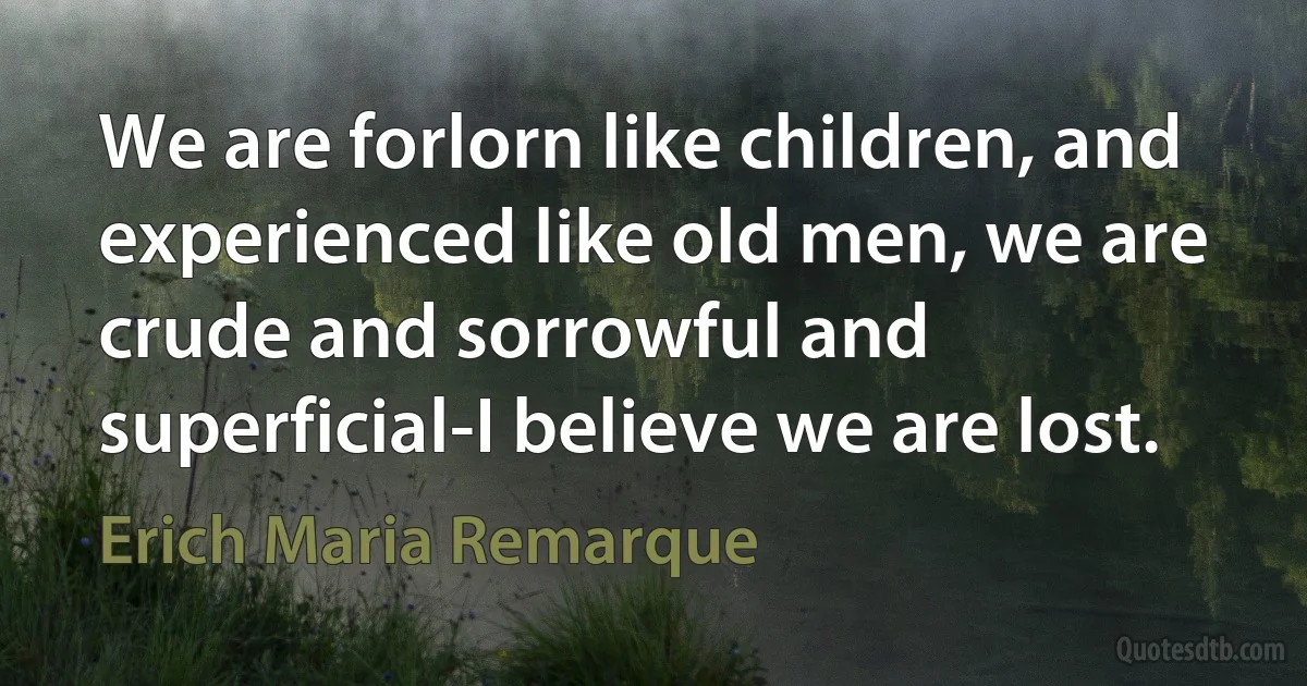 We are forlorn like children, and experienced like old men, we are crude and sorrowful and superficial-I believe we are lost. (Erich Maria Remarque)