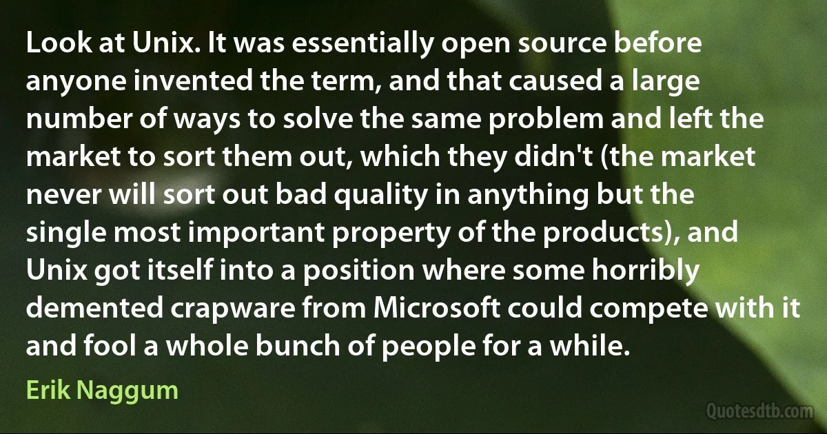 Look at Unix. It was essentially open source before anyone invented the term, and that caused a large number of ways to solve the same problem and left the market to sort them out, which they didn't (the market never will sort out bad quality in anything but the single most important property of the products), and Unix got itself into a position where some horribly demented crapware from Microsoft could compete with it and fool a whole bunch of people for a while. (Erik Naggum)