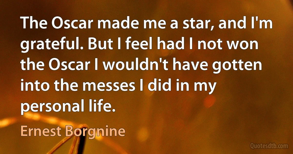 The Oscar made me a star, and I'm grateful. But I feel had I not won the Oscar I wouldn't have gotten into the messes I did in my personal life. (Ernest Borgnine)