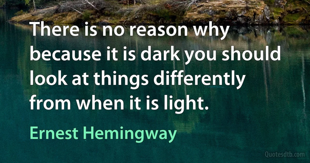 There is no reason why because it is dark you should look at things differently from when it is light. (Ernest Hemingway)