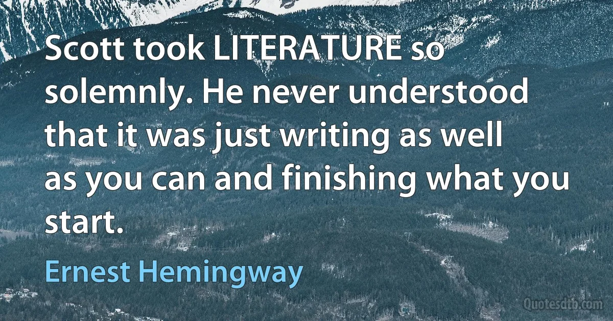 Scott took LITERATURE so solemnly. He never understood that it was just writing as well as you can and finishing what you start. (Ernest Hemingway)