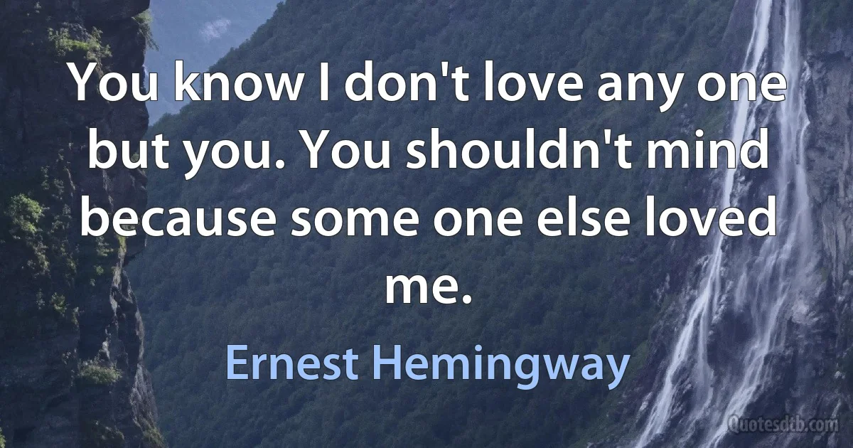 You know I don't love any one but you. You shouldn't mind because some one else loved me. (Ernest Hemingway)