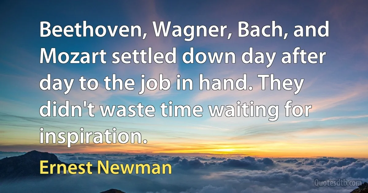 Beethoven, Wagner, Bach, and Mozart settled down day after day to the job in hand. They didn't waste time waiting for inspiration. (Ernest Newman)