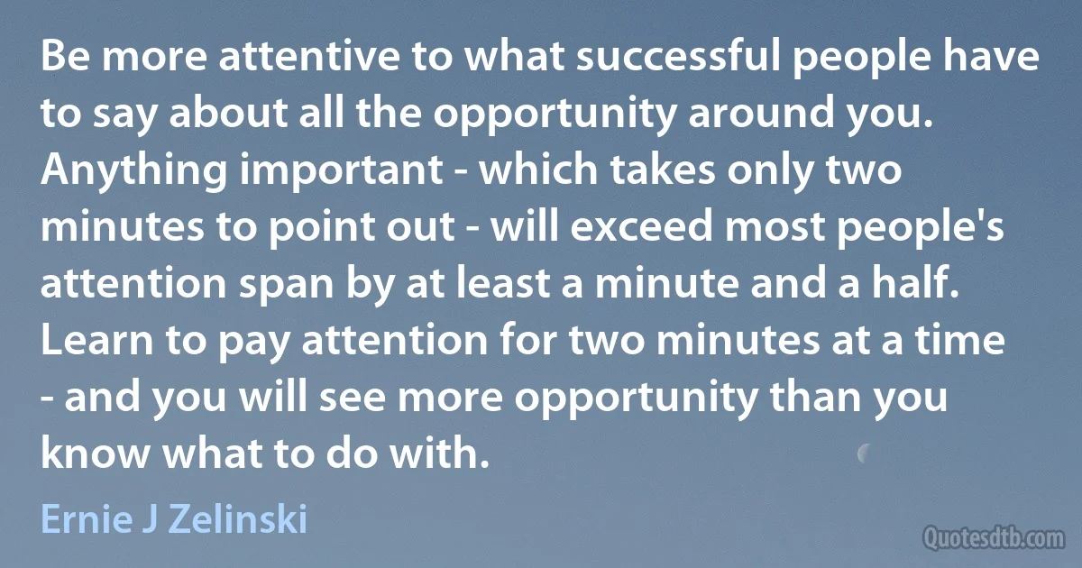 Be more attentive to what successful people have to say about all the opportunity around you. Anything important - which takes only two minutes to point out - will exceed most people's attention span by at least a minute and a half. Learn to pay attention for two minutes at a time - and you will see more opportunity than you know what to do with. (Ernie J Zelinski)