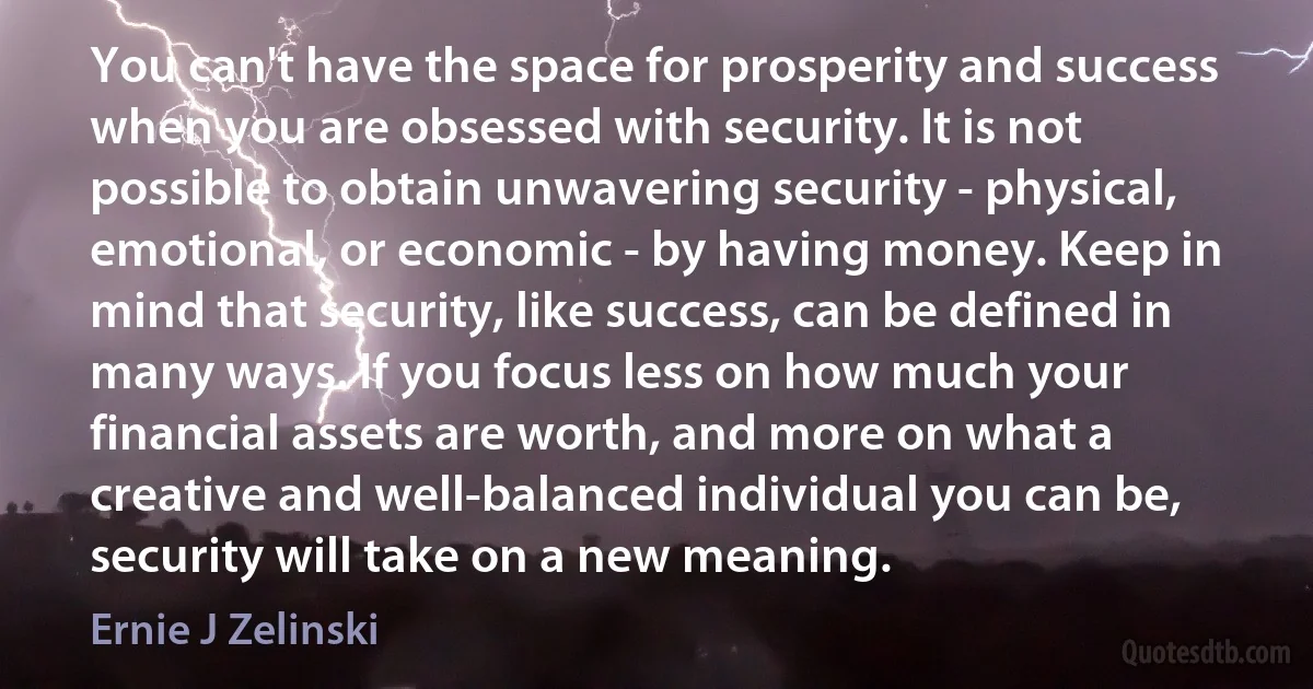 You can't have the space for prosperity and success when you are obsessed with security. It is not possible to obtain unwavering security - physical, emotional, or economic - by having money. Keep in mind that security, like success, can be defined in many ways. If you focus less on how much your financial assets are worth, and more on what a creative and well-balanced individual you can be, security will take on a new meaning. (Ernie J Zelinski)