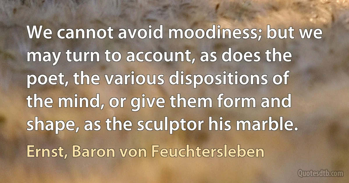 We cannot avoid moodiness; but we may turn to account, as does the poet, the various dispositions of the mind, or give them form and shape, as the sculptor his marble. (Ernst, Baron von Feuchtersleben)