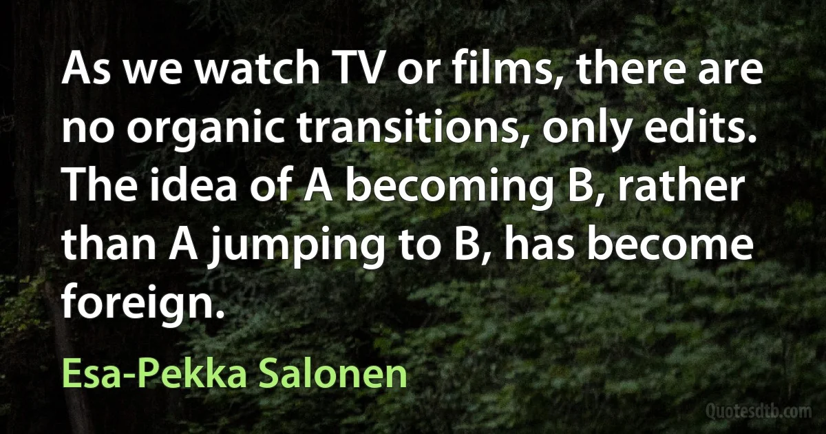 As we watch TV or films, there are no organic transitions, only edits. The idea of A becoming B, rather than A jumping to B, has become foreign. (Esa-Pekka Salonen)