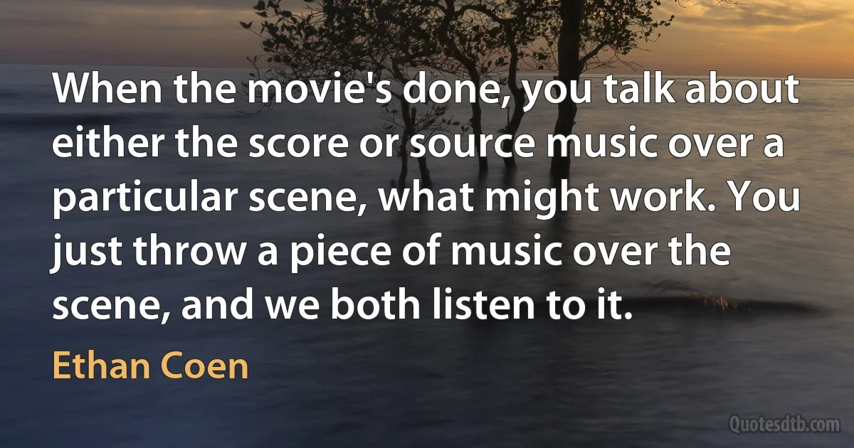 When the movie's done, you talk about either the score or source music over a particular scene, what might work. You just throw a piece of music over the scene, and we both listen to it. (Ethan Coen)