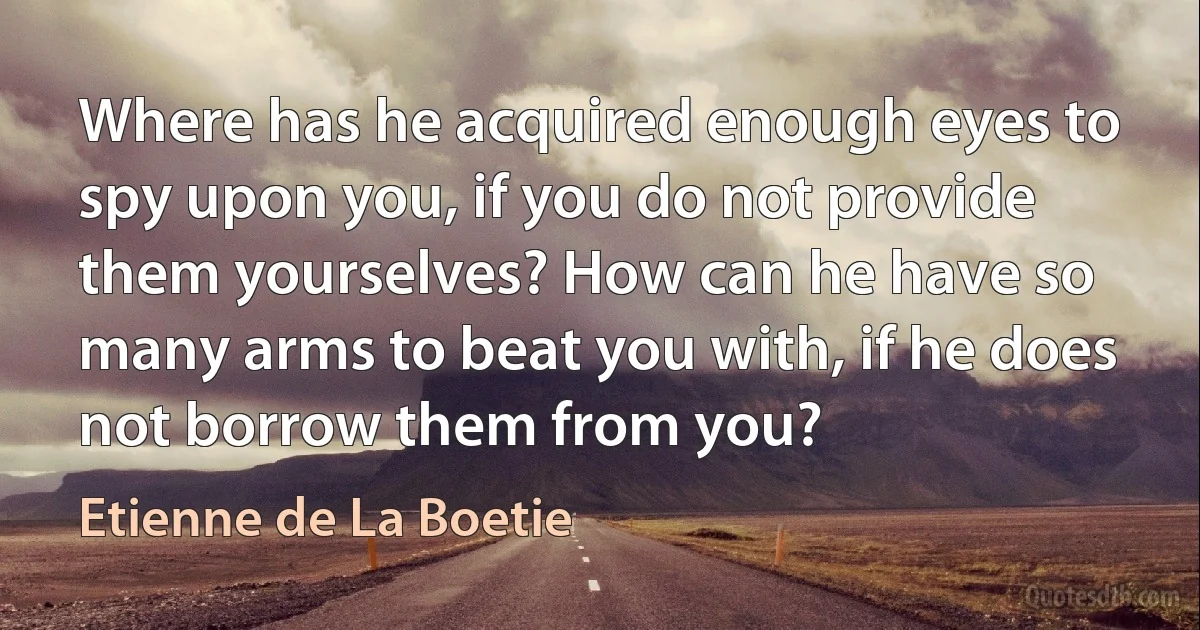 Where has he acquired enough eyes to spy upon you, if you do not provide them yourselves? How can he have so many arms to beat you with, if he does not borrow them from you? (Etienne de La Boetie)