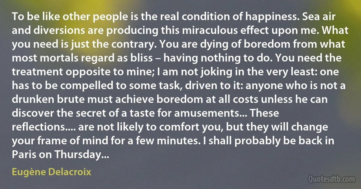 To be like other people is the real condition of happiness. Sea air and diversions are producing this miraculous effect upon me. What you need is just the contrary. You are dying of boredom from what most mortals regard as bliss – having nothing to do. You need the treatment opposite to mine; I am not joking in the very least: one has to be compelled to some task, driven to it: anyone who is not a drunken brute must achieve boredom at all costs unless he can discover the secret of a taste for amusements... These reflections.... are not likely to comfort you, but they will change your frame of mind for a few minutes. I shall probably be back in Paris on Thursday... (Eugène Delacroix)