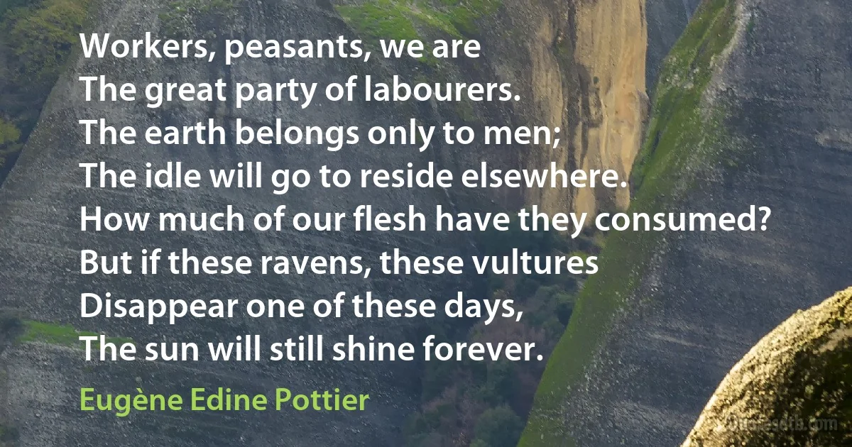 Workers, peasants, we are
The great party of labourers.
The earth belongs only to men;
The idle will go to reside elsewhere.
How much of our flesh have they consumed?
But if these ravens, these vultures
Disappear one of these days,
The sun will still shine forever. (Eugène Edine Pottier)