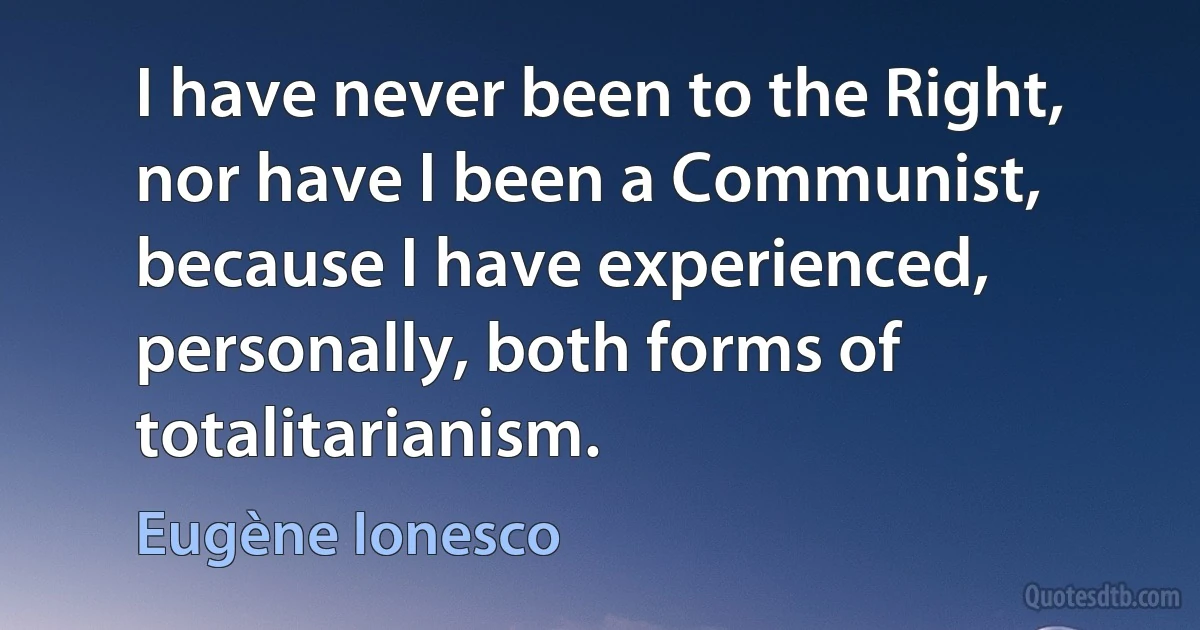 I have never been to the Right, nor have I been a Communist, because I have experienced, personally, both forms of totalitarianism. (Eugène Ionesco)