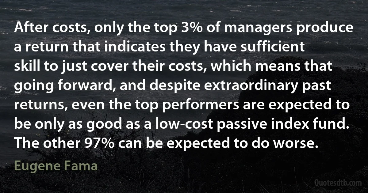 After costs, only the top 3% of managers produce a return that indicates they have sufficient skill to just cover their costs, which means that going forward, and despite extraordinary past returns, even the top performers are expected to be only as good as a low-cost passive index fund. The other 97% can be expected to do worse. (Eugene Fama)