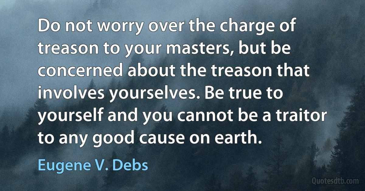 Do not worry over the charge of treason to your masters, but be concerned about the treason that involves yourselves. Be true to yourself and you cannot be a traitor to any good cause on earth. (Eugene V. Debs)