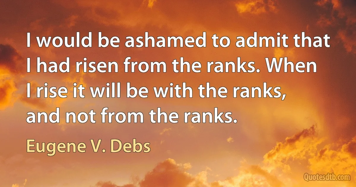 I would be ashamed to admit that I had risen from the ranks. When I rise it will be with the ranks, and not from the ranks. (Eugene V. Debs)