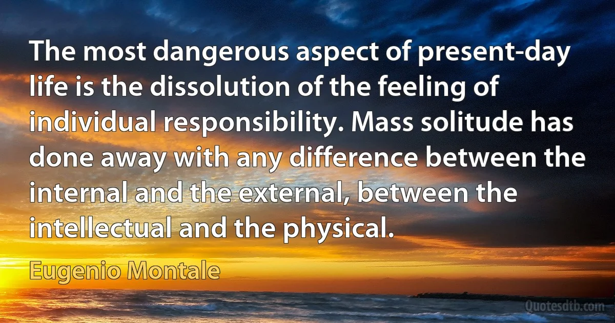 The most dangerous aspect of present-day life is the dissolution of the feeling of individual responsibility. Mass solitude has done away with any difference between the internal and the external, between the intellectual and the physical. (Eugenio Montale)