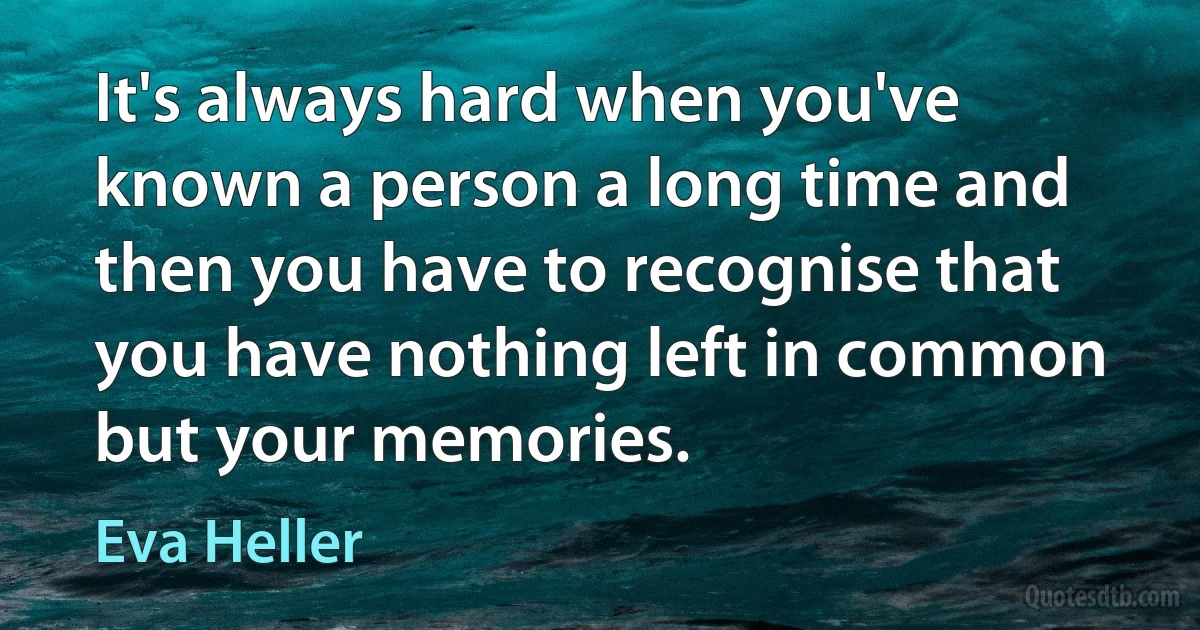 It's always hard when you've known a person a long time and then you have to recognise that you have nothing left in common but your memories. (Eva Heller)