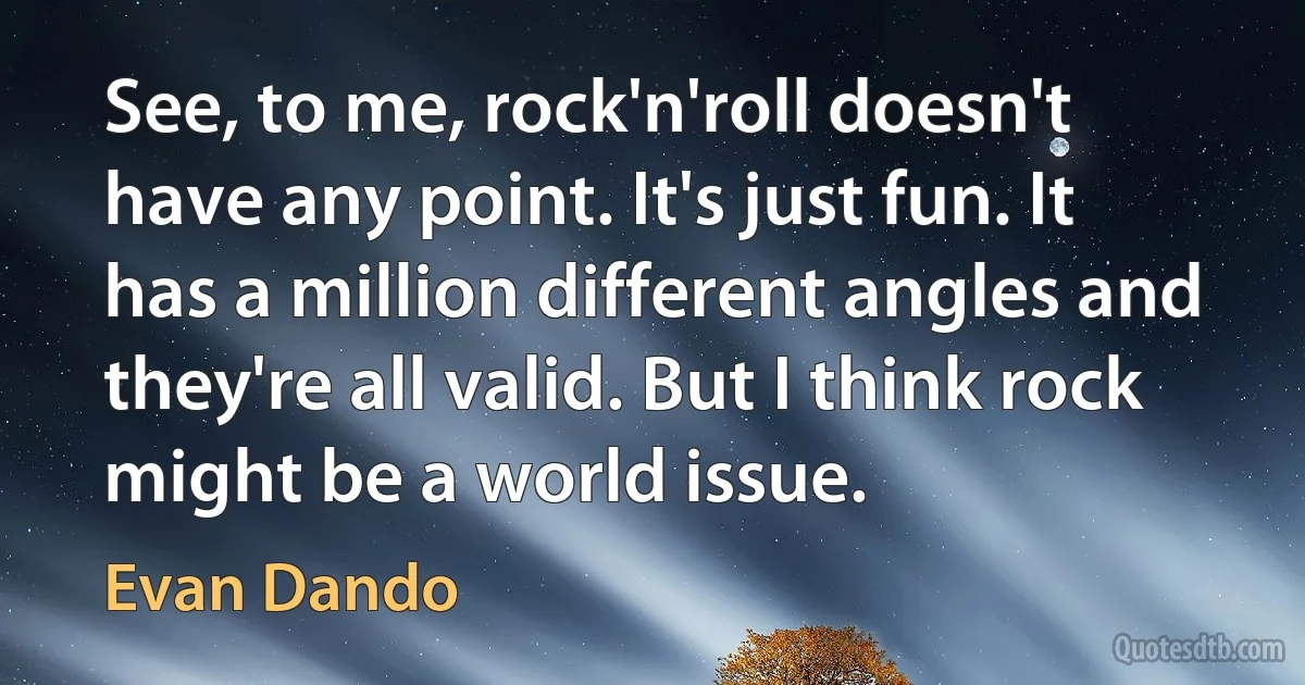 See, to me, rock'n'roll doesn't have any point. It's just fun. It has a million different angles and they're all valid. But I think rock might be a world issue. (Evan Dando)