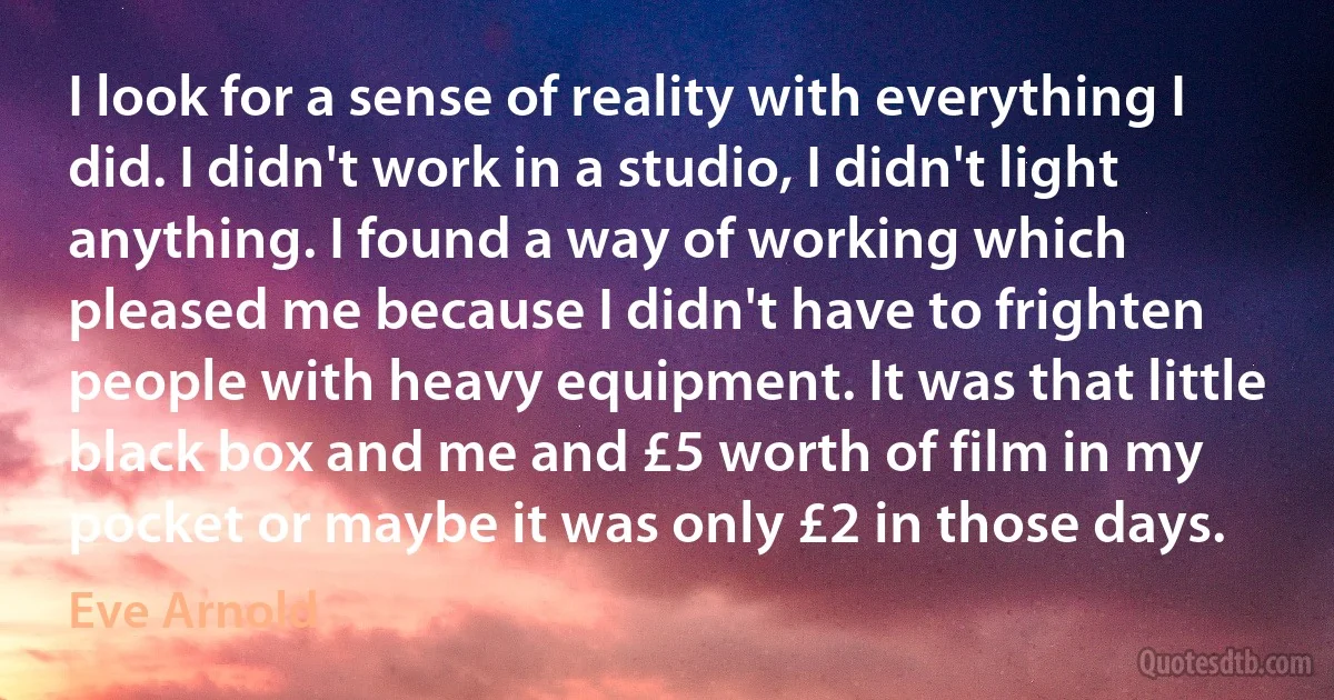 I look for a sense of reality with everything I did. I didn't work in a studio, I didn't light anything. I found a way of working which pleased me because I didn't have to frighten people with heavy equipment. It was that little black box and me and £5 worth of film in my pocket or maybe it was only £2 in those days. (Eve Arnold)