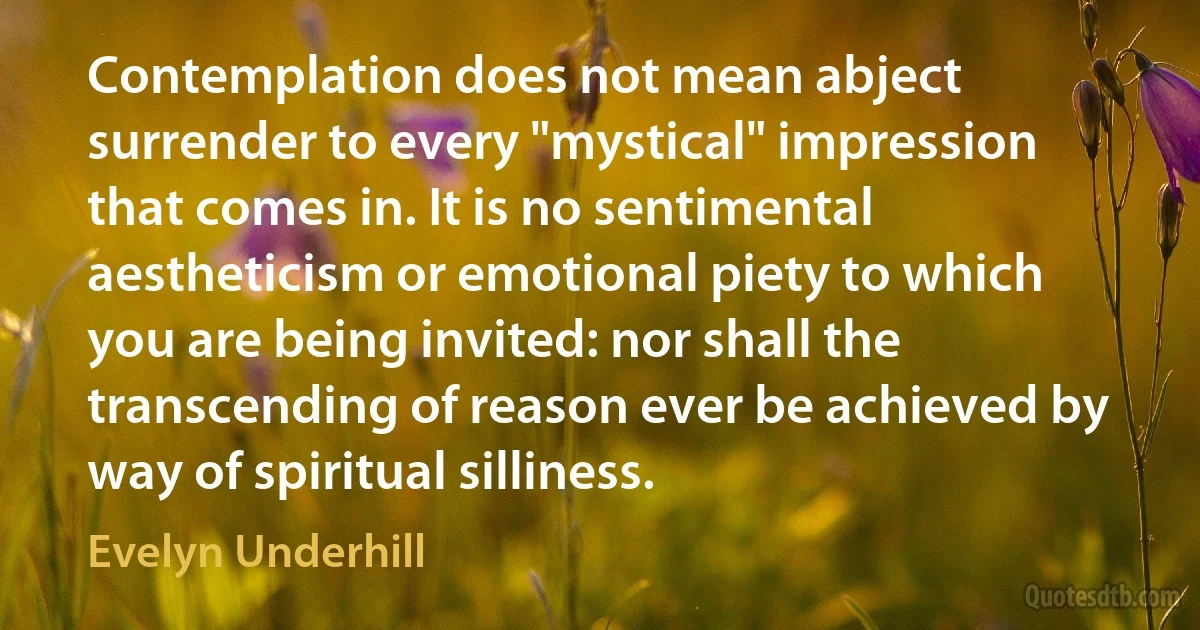 Contemplation does not mean abject surrender to every "mystical" impression that comes in. It is no sentimental aestheticism or emotional piety to which you are being invited: nor shall the transcending of reason ever be achieved by way of spiritual silliness. (Evelyn Underhill)