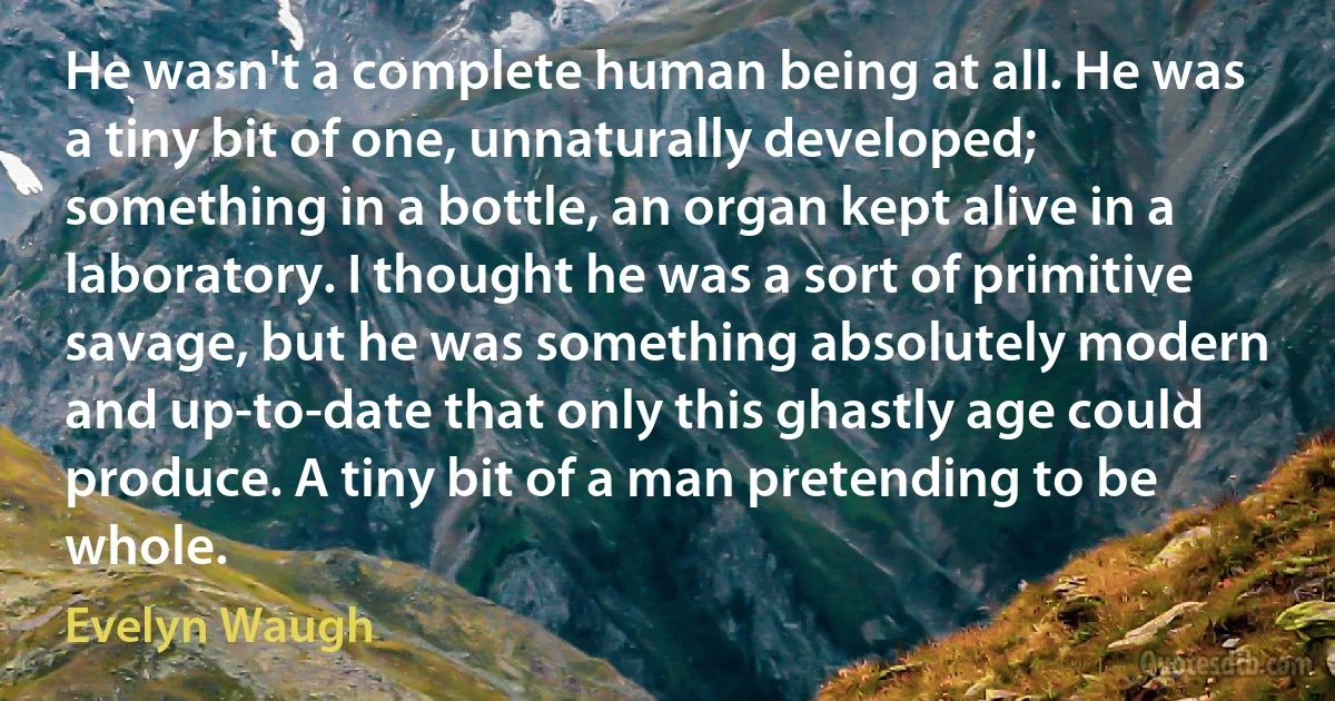 He wasn't a complete human being at all. He was a tiny bit of one, unnaturally developed; something in a bottle, an organ kept alive in a laboratory. I thought he was a sort of primitive savage, but he was something absolutely modern and up-to-date that only this ghastly age could produce. A tiny bit of a man pretending to be whole. (Evelyn Waugh)