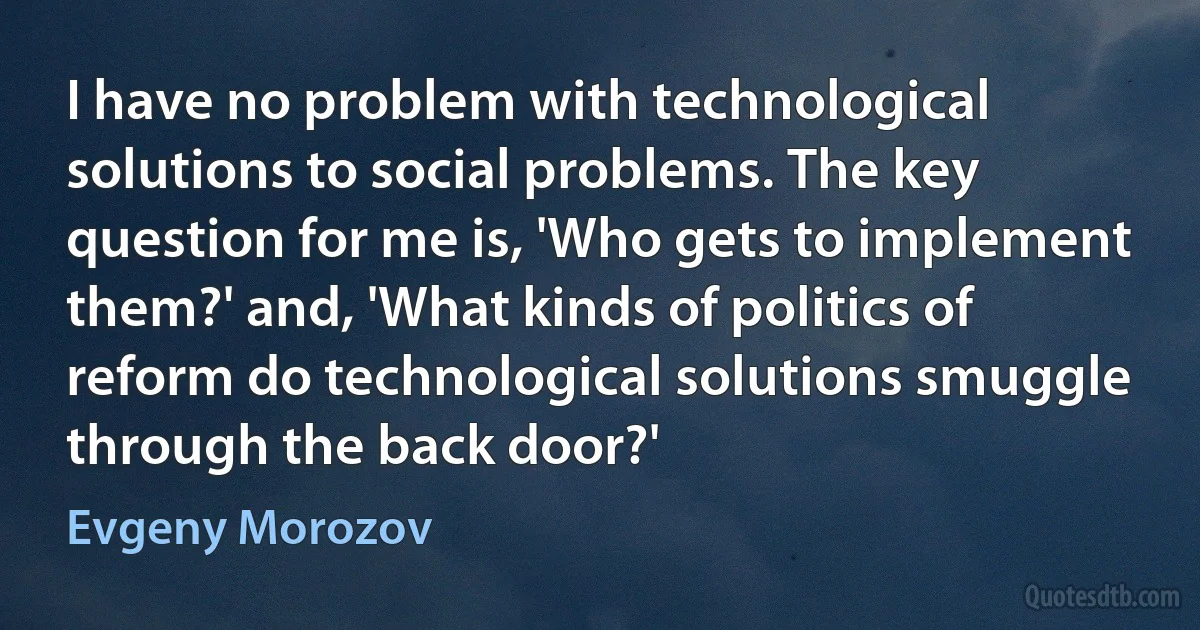 I have no problem with technological solutions to social problems. The key question for me is, 'Who gets to implement them?' and, 'What kinds of politics of reform do technological solutions smuggle through the back door?' (Evgeny Morozov)