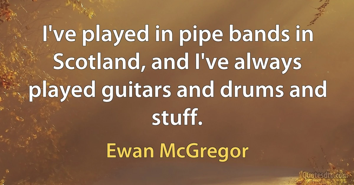 I've played in pipe bands in Scotland, and I've always played guitars and drums and stuff. (Ewan McGregor)