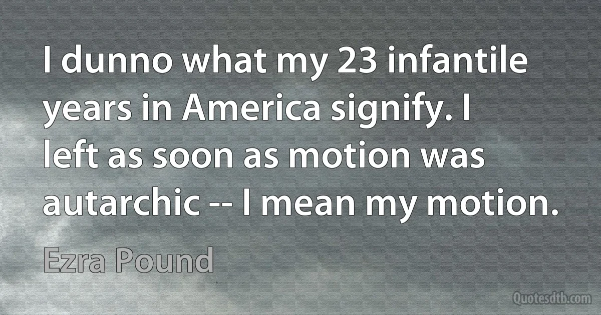 I dunno what my 23 infantile years in America signify. I left as soon as motion was autarchic -- I mean my motion. (Ezra Pound)