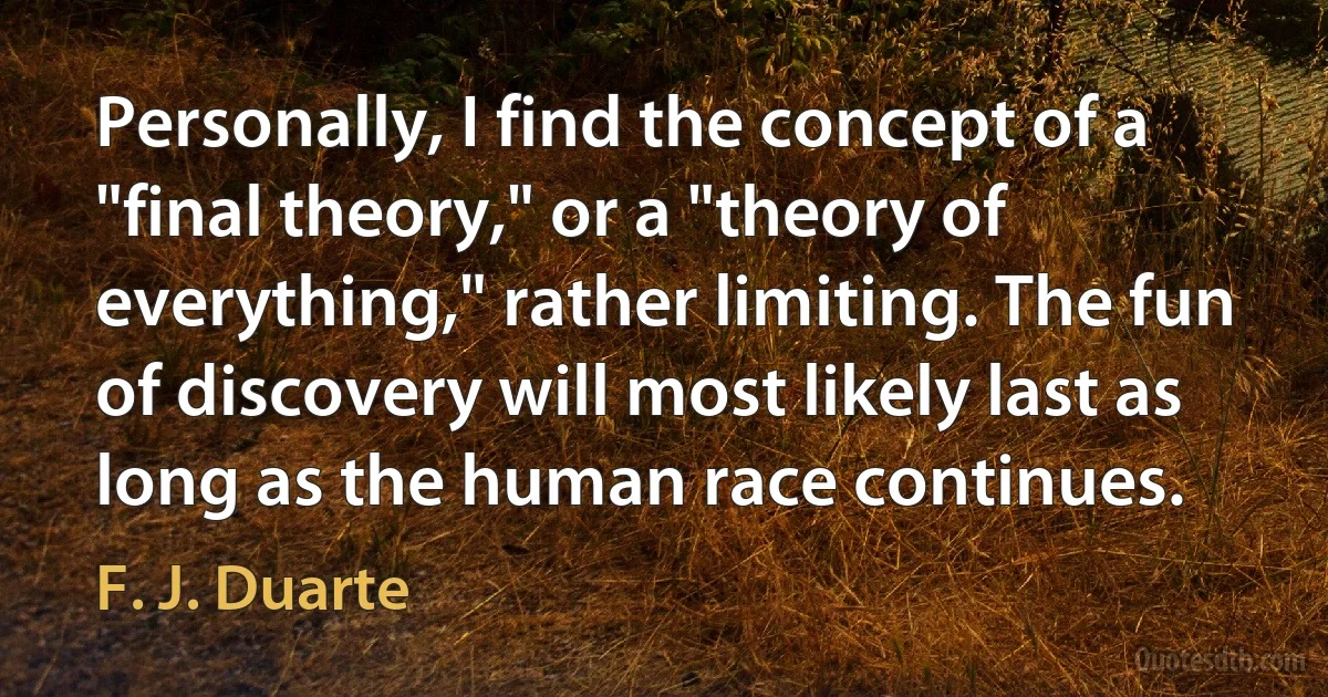 Personally, I find the concept of a "final theory," or a "theory of everything," rather limiting. The fun of discovery will most likely last as long as the human race continues. (F. J. Duarte)