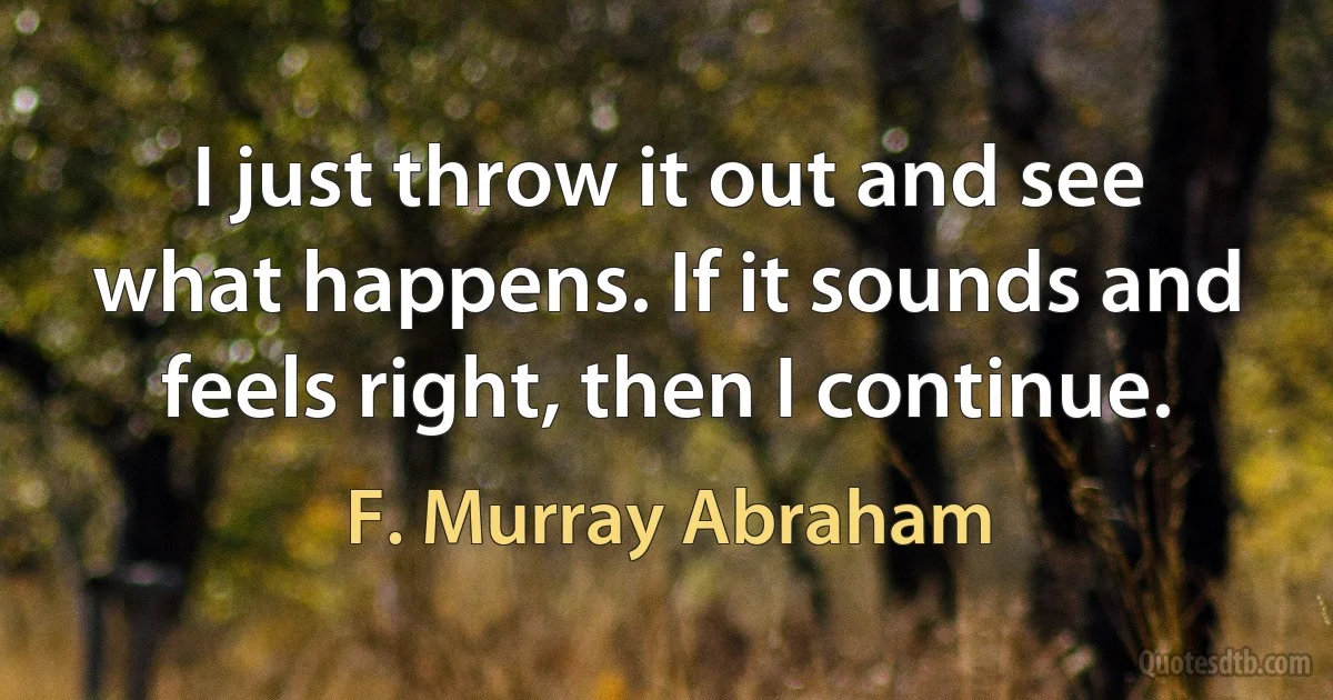 I just throw it out and see what happens. If it sounds and feels right, then I continue. (F. Murray Abraham)