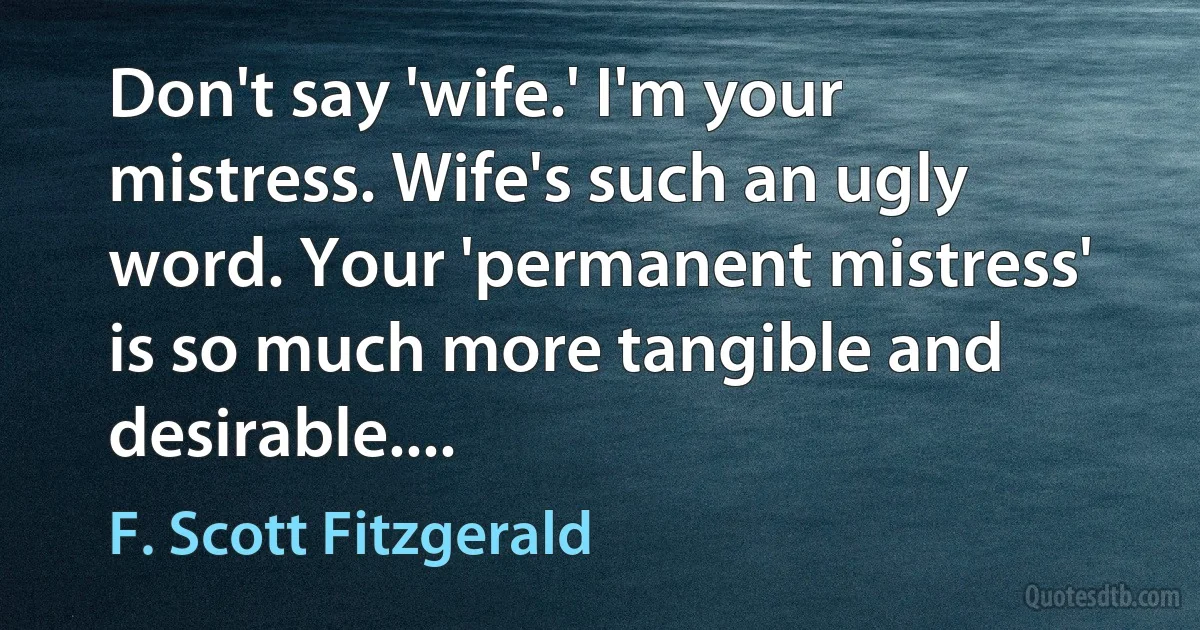 Don't say 'wife.' I'm your mistress. Wife's such an ugly word. Your 'permanent mistress' is so much more tangible and desirable.... (F. Scott Fitzgerald)