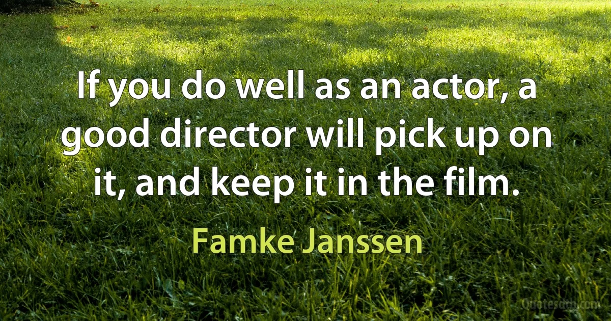 If you do well as an actor, a good director will pick up on it, and keep it in the film. (Famke Janssen)