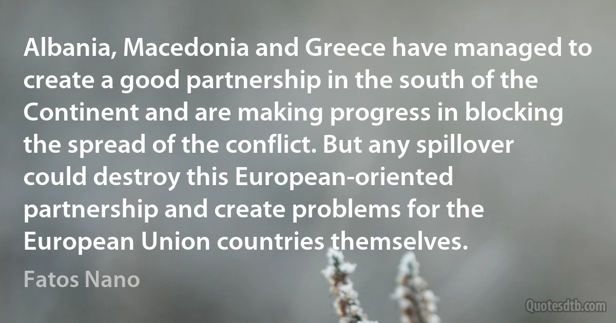 Albania, Macedonia and Greece have managed to create a good partnership in the south of the Continent and are making progress in blocking the spread of the conflict. But any spillover could destroy this European-oriented partnership and create problems for the European Union countries themselves. (Fatos Nano)