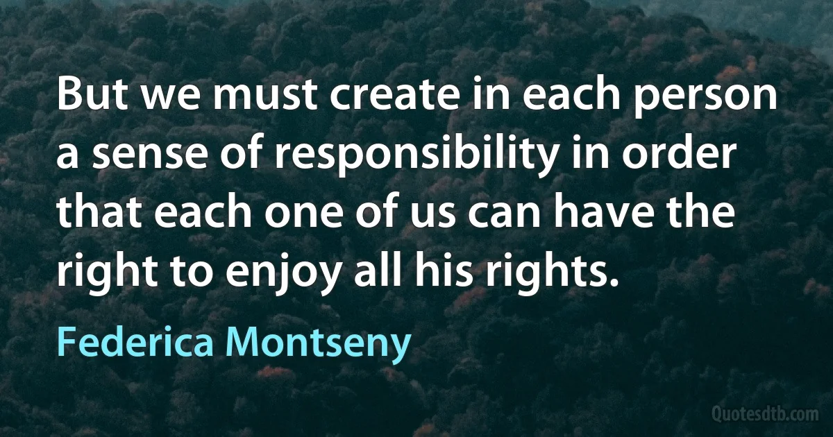 But we must create in each person a sense of responsibility in order that each one of us can have the right to enjoy all his rights. (Federica Montseny)