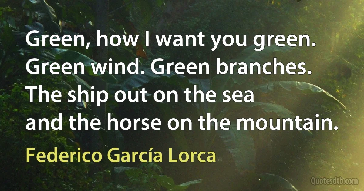 Green, how I want you green.
Green wind. Green branches.
The ship out on the sea
and the horse on the mountain. (Federico García Lorca)