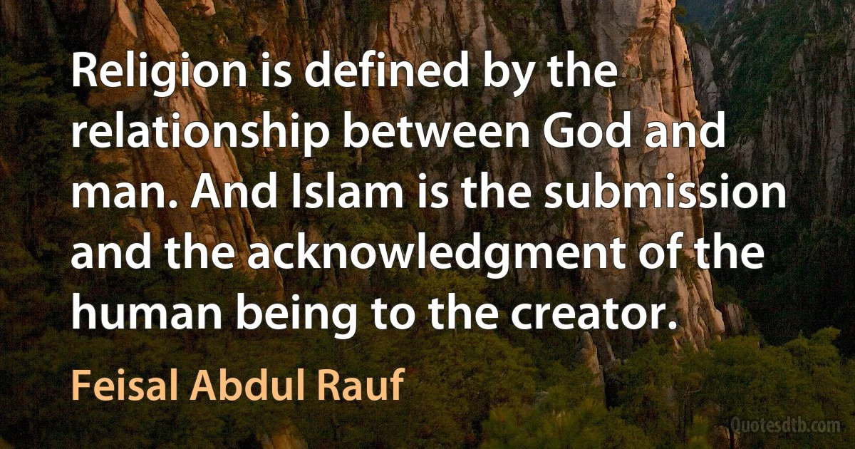 Religion is defined by the relationship between God and man. And Islam is the submission and the acknowledgment of the human being to the creator. (Feisal Abdul Rauf)