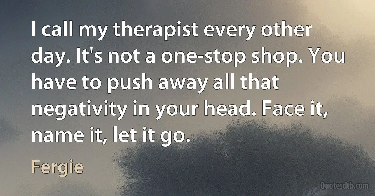 I call my therapist every other day. It's not a one-stop shop. You have to push away all that negativity in your head. Face it, name it, let it go. (Fergie)