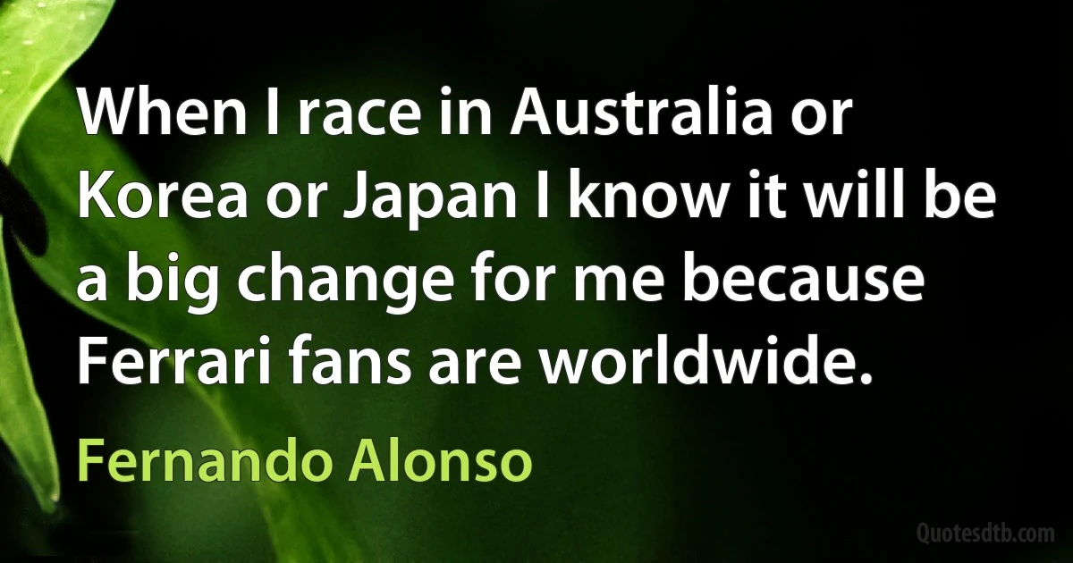 When I race in Australia or Korea or Japan I know it will be a big change for me because Ferrari fans are worldwide. (Fernando Alonso)