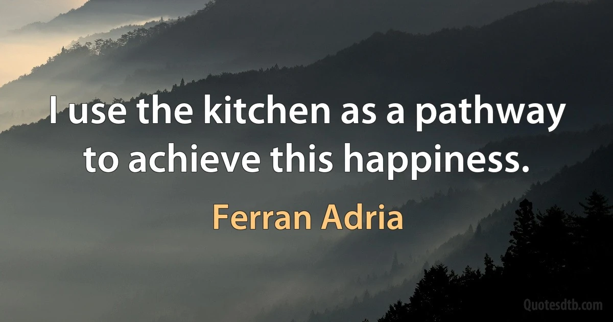 I use the kitchen as a pathway to achieve this happiness. (Ferran Adria)