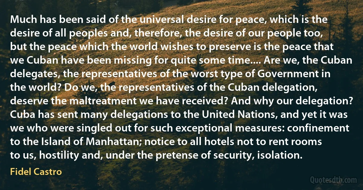 Much has been said of the universal desire for peace, which is the desire of all peoples and, therefore, the desire of our people too, but the peace which the world wishes to preserve is the peace that we Cuban have been missing for quite some time.... Are we, the Cuban delegates, the representatives of the worst type of Government in the world? Do we, the representatives of the Cuban delegation, deserve the maltreatment we have received? And why our delegation? Cuba has sent many delegations to the United Nations, and yet it was we who were singled out for such exceptional measures: confinement to the Island of Manhattan; notice to all hotels not to rent rooms to us, hostility and, under the pretense of security, isolation. (Fidel Castro)